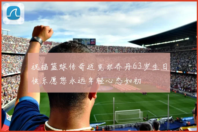 祝福篮球传奇迈克尔乔丹63岁生日快乐愿您永远年轻心态如初