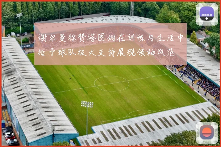 谢尔曼称赞塔图姆在训练与生活中给予球队极大支持展现领袖风范