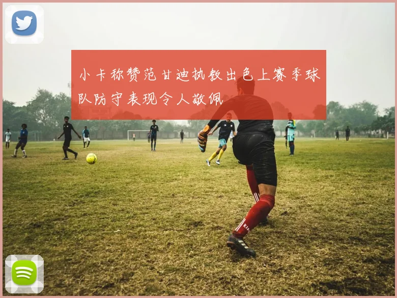 小卡称赞范甘迪执教出色上赛季球队防守表现令人敬佩