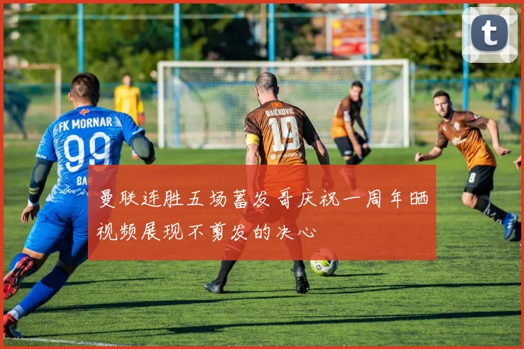 曼联连胜五场蓄发哥庆祝一周年晒视频展现不剪发的决心