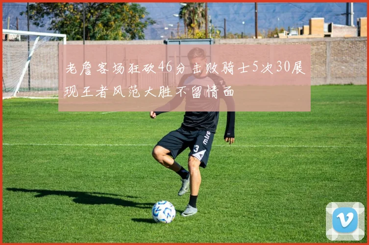 老詹客场狂砍46分击败骑士5次30展现王者风范大胜不留情面
