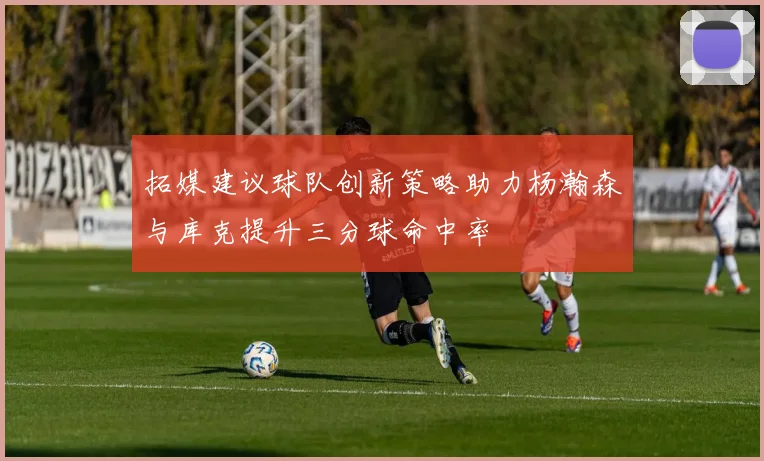拓媒建议球队创新策略助力杨瀚森与库克提升三分球命中率