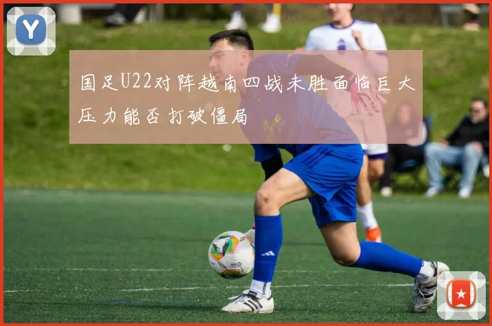 国足U22对阵越南四战未胜面临巨大压力能否打破僵局