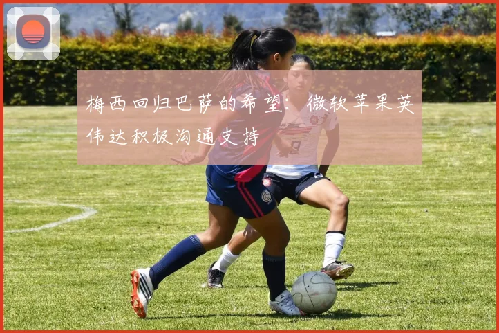 梅西回归巴萨的希望：微软苹果英伟达积极沟通支持