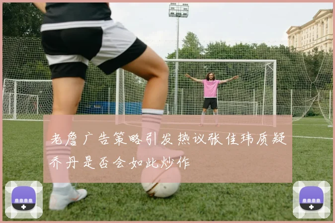 老詹广告策略引发热议张佳玮质疑乔丹是否会如此炒作
