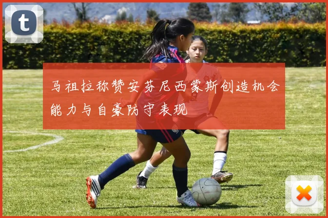 马祖拉称赞安芬尼西蒙斯创造机会能力与自豪防守表现