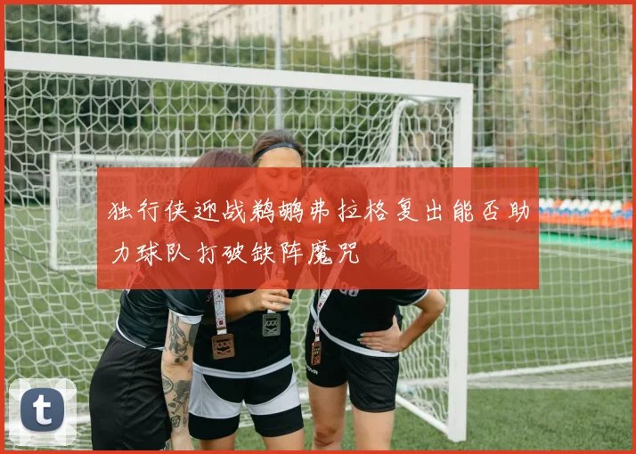 独行侠迎战鹈鹕弗拉格复出能否助力球队打破缺阵魔咒