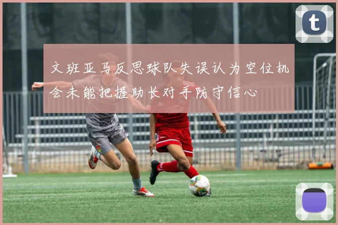 文班亚马反思球队失误认为空位机会未能把握助长对手防守信心