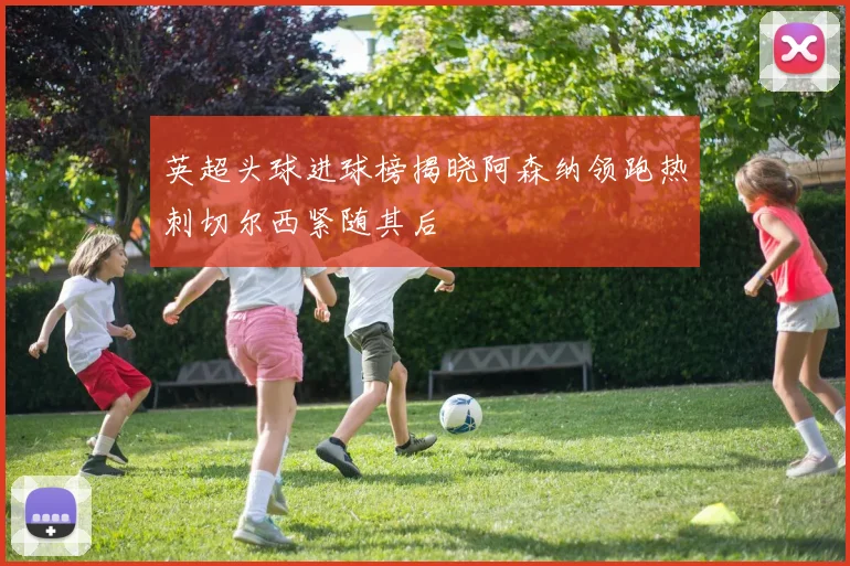 英超头球进球榜揭晓阿森纳领跑热刺切尔西紧随其后