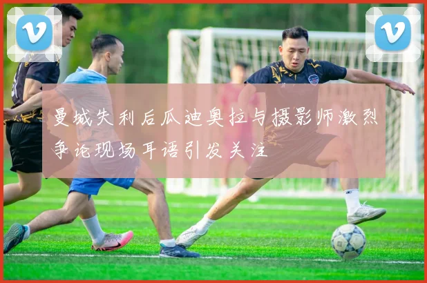 曼城失利后瓜迪奥拉与摄影师激烈争论现场耳语引发关注
