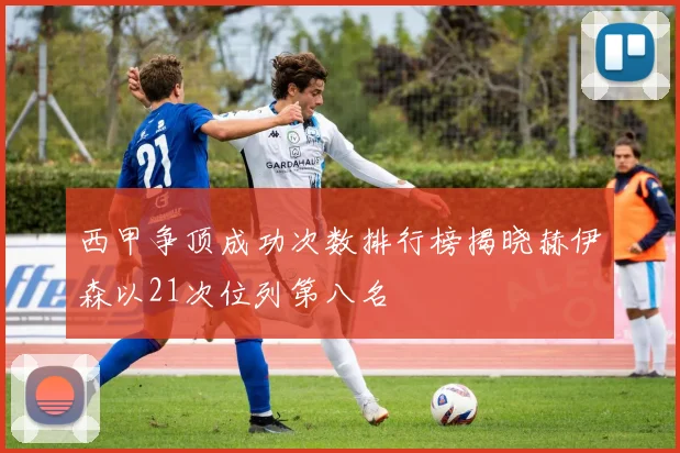 西甲争顶成功次数排行榜揭晓赫伊森以21次位列第八名