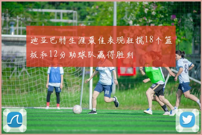 迪亚巴特生涯最佳表现狂揽18个篮板和12分助球队赢得胜利