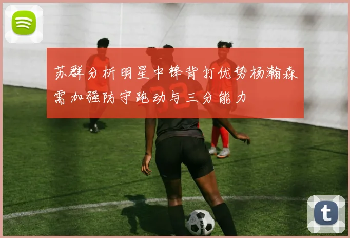 苏群分析明星中锋背打优势杨瀚森需加强防守跑动与三分能力