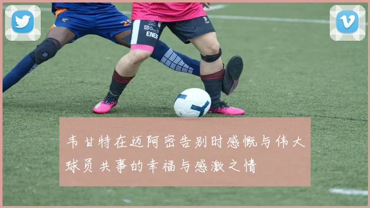 韦甘特在迈阿密告别时感慨与伟大球员共事的幸福与感激之情