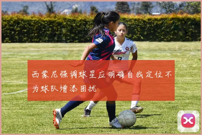 西蒙尼强调球星应明确自我定位不为球队增添困扰