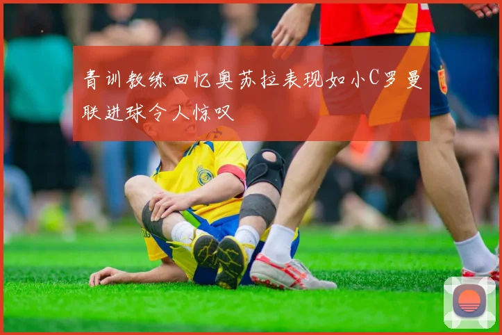 青训教练回忆奥苏拉表现如小C罗曼联进球令人惊叹