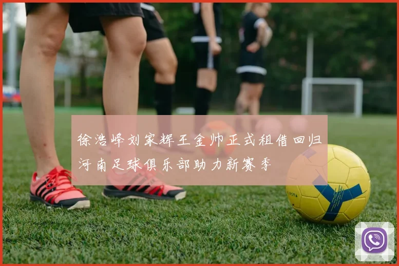 徐浩峰刘家辉王金帅正式租借回归河南足球俱乐部助力新赛季