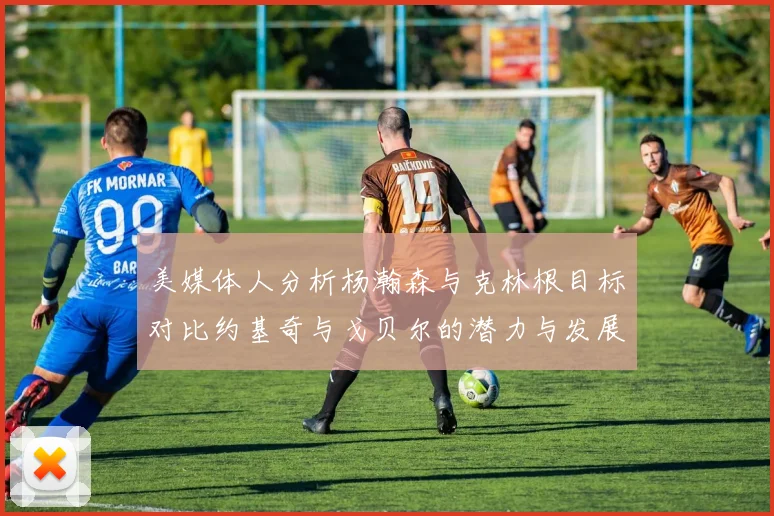美媒体人分析杨瀚森与克林根目标对比约基奇与戈贝尔的潜力与发展方向