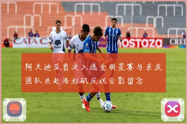 阿夫迪亚首次入选全明星赛与亲友团队共赴洛杉矶庆祝合影留念