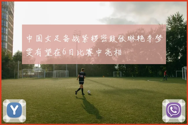 中国女足备战紧锣密鼓张琳艳李梦雯有望在6日比赛中亮相