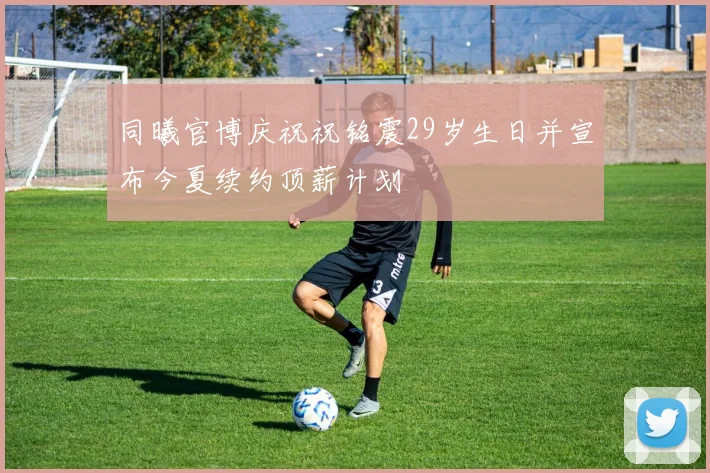 同曦官博庆祝祝铭震29岁生日并宣布今夏续约顶薪计划