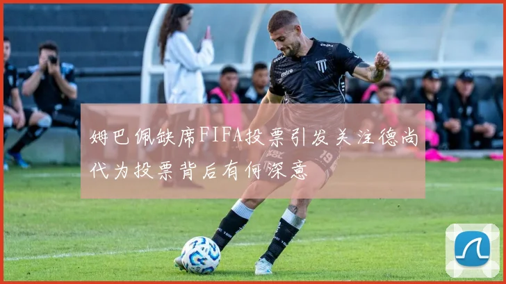 姆巴佩缺席FIFA投票引发关注德尚代为投票背后有何深意