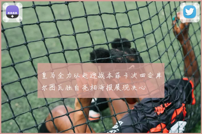 皇马全力以赴迎战本菲卡次回合库尔图瓦独自亮相海报展现决心