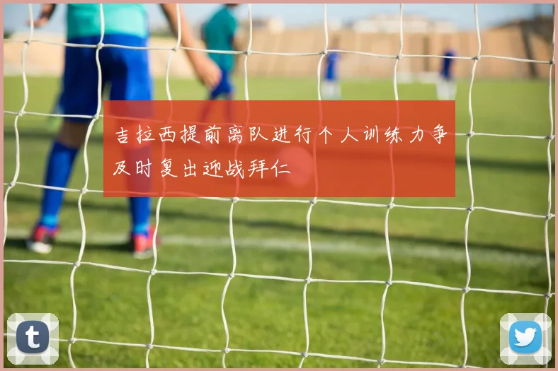 吉拉西提前离队进行个人训练力争及时复出迎战拜仁