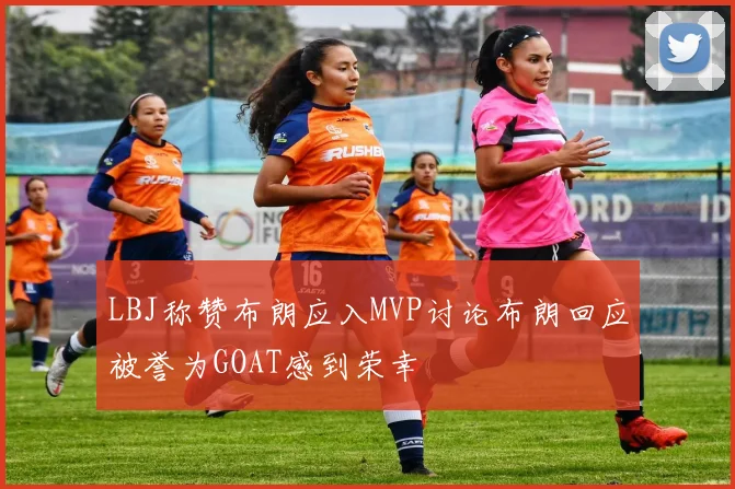 LBJ称赞布朗应入MVP讨论布朗回应被誉为GOAT感到荣幸