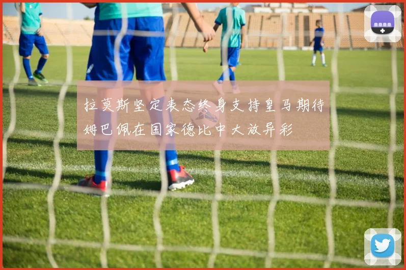 拉莫斯坚定表态终身支持皇马期待姆巴佩在国家德比中大放异彩