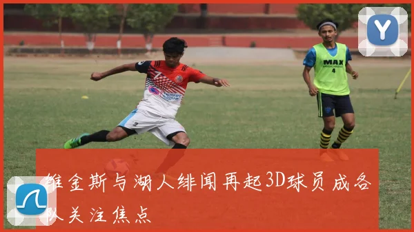 维金斯与湖人绯闻再起3D球员成各队关注焦点