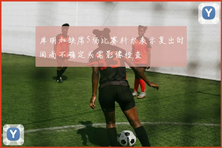 库明加缺席5场比赛科尔表示复出时间尚不确定或需影像检查