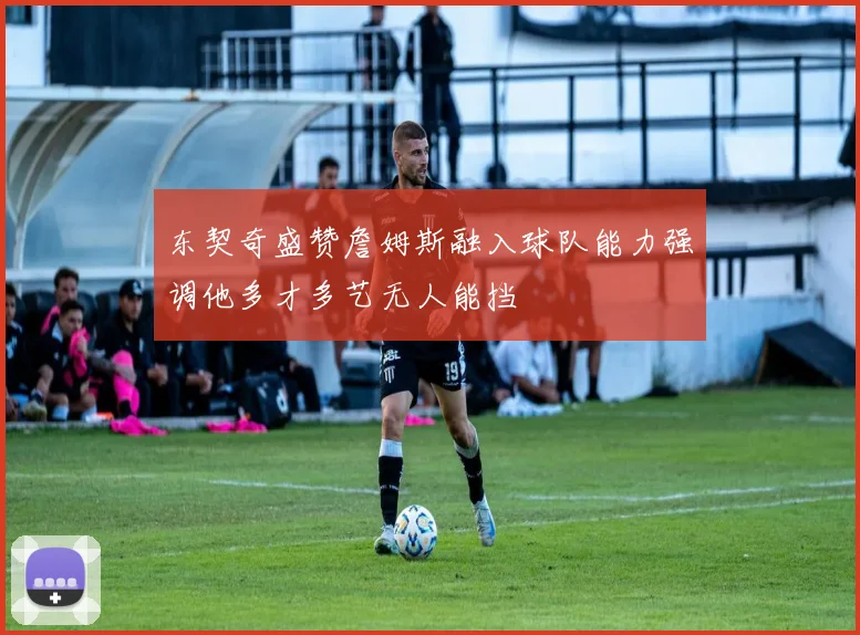 东契奇盛赞詹姆斯融入球队能力强调他多才多艺无人能挡