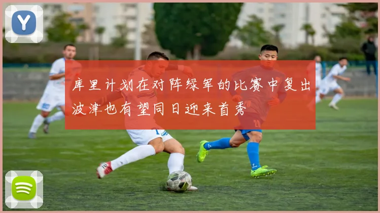 库里计划在对阵绿军的比赛中复出波津也有望同日迎来首秀