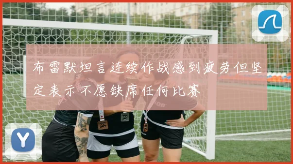 布雷默坦言连续作战感到疲劳但坚定表示不愿缺席任何比赛